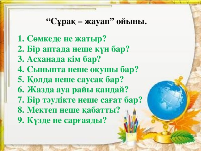 “ Сұрақ – жауап” ойыны. 1. Сөмкеде не жатыр?  2. Бір аптада неше күн бар?  3. Асханада кім бар?  4. Сыныпта неше о қушы бар?  5. Қолда неше саусақ бар?  6. Жазда ауа райы қандай?  7. Бір тәулікте неше сағат бар?  8. Мектеп неше қабатты?  9. Күзде не сарғаяды?