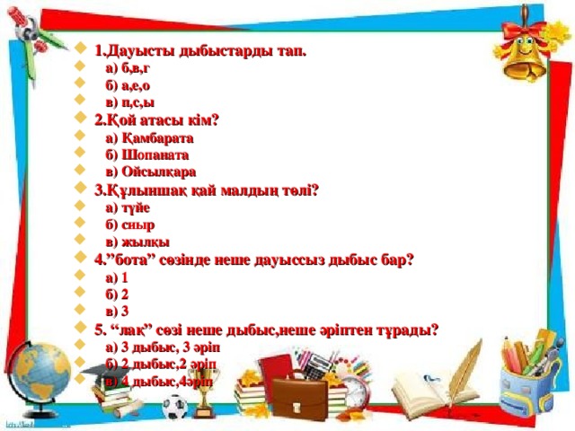 1.Дауысты дыбыстарды тап.  а) б,в,г  б) а,е,о  в) п,с,ы 2.Қой атасы кім?  а) Қамбарата  б) Шопаната  в) Ойсылқара 3.Құлыншақ қай малдың төлі?  а) түйе  б) сиыр  в) жылқы 4.”бота” сөзінде неше дауыссыз дыбыс бар?  а) 1  б) 2  в) 3 5. “лақ” сөзі неше дыбыс,неше әріптен тұрады?  а) 3 дыбыс, 3 әріп  б) 2 дыбыс,2 әріп  в) 4 дыбыс,4әріп