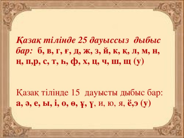 Қазақ тілінде 25 дауыссыз  дыбыс бар:   б, в, г, ғ, д, ж, з, й, к, қ, л, м, н, ң, п,р, с, т, һ, ф, х, ц, ч, ш, щ (у)    Қазақ тілінде 15  дауысты дыбыс бар: а, ә, е, ы, і, о, ө, ұ, ү , и, ю, я, ë,э (у)  