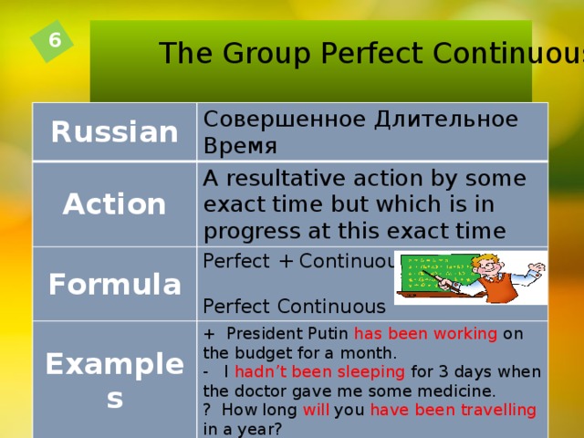The Group Perfect Continuous 6 Russian Совершенное  Длительное  Время Action A resultative action by some exact time but which is in progress at this exact time Formula Perfect + Continuous = Perfect Continuous Examples + President Putin has been working on the budget for a month. - I hadn’t been sleeping for 3 days when the doctor gave me some medicine. ? How long will you have been travelling in a year?