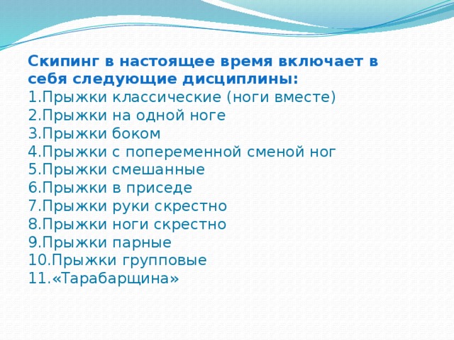 Скипинг в настоящее время включает в себя следующие дисциплины: 1.Прыжки классические (ноги вместе) 2.Прыжки на одной ноге 3.Прыжки боком 4.Прыжки с попеременной сменой ног 5.Прыжки смешанные 6.Прыжки в приседе 7.Прыжки руки скрестно 8.Прыжки ноги скрестно 9.Прыжки парные 10.Прыжки групповые 11.«Тарабарщина»