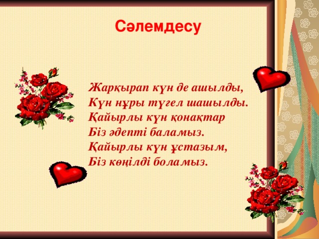 Сәлемдесу  Жарқырап күн де ашылды,  Күн нұры түгел шашылды.  Қайырлы күн қонақтар  Біз әдепті баламыз.  Қайырлы күн ұстазым,  Біз көңілді боламыз.