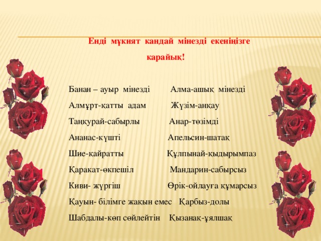     Ендi  мұкият  кандай  мiнездi  екенiңiзге   карайық!   Банан – ауыр  мiнездi         Алма-ашық  мiнездi   Алмұрт-қатты  адам           Жүзiм-анқау   Таңқурай-сабырлы             Анар-төзiмдi   Ананас-күштi                     Апельсин-шатақ   Шие-қайратты                   Құлпынай-қыдырымпаз   Қаракат-өкпешіл                Мандарин-сабырсыз   Киви- жүргiш                     Өрік-ойлауға құмарсыз   Қауын- білімге жақын емес   Қарбыз-долы   Шабдалы-көп сөйлейтiн    Қызанақ-ұялшақ