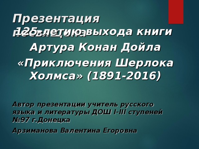 Презентация посвящена 125-летию выхода книги Артура Конан Дойла «Приключения Шерлока Холмса» (1891-2016)  Автор презентации учитель русского языка и литературы ДОШ I-III ступеней №97 г.Донецка Арзиманова Валентина Егоровна