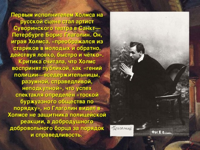 Первым исполнителем Холмса на русской сцене стал артист Суворинского театра в Санкт—Петербурге Борис Глаголин. Он, играя Холмса, «преображался из стариков в молодых и обратно, действуя ловко, быстро и чётко». Критика считала, что Холмс воспринят публикой, как «гений полиции—вседержительницы, разумной, справедливой, неподкупной», что успех спектакля определён «тоской буржуазного общества по порядку», но Глаголин видел в Холмсе не защитника полицейской реакции, а добродушного добровольного борца за порядок и справедливость.