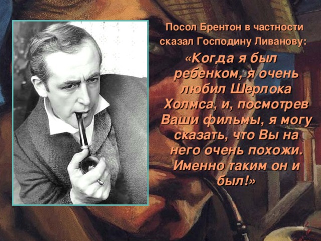 Посол Брентон в частности  сказал Господину Ливанову: «Когда я был ребенком, я очень любил Шерлока Холмса, и, посмотрев Ваши фильмы, я могу сказать, что Вы на него очень похожи. Именно таким он и был!»