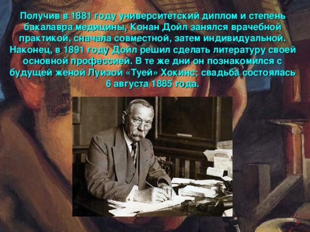 Получив в 1881 году университетский диплом и степень бакалавра медицины, Конан Дойл занялся врачебной практикой, сначала совместной, затем индивидуальной. Наконец, в 1891 году Дойл решил сделать литературу своей основной профессией. В те же дни он познакомился с будущей женой Луизой «Туей» Хокинс; свадьба состоялась 6 августа 1885 года.