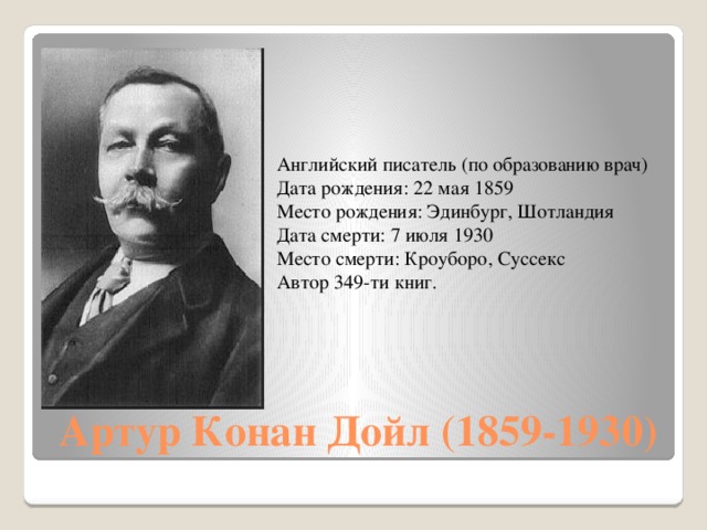 Английский писатель (по образованию врач) Дата рождения: 22 мая 1859 Место рождения: Эдинбург, Шотландия Дата смерти: 7 июля 1930 Место смерти: Кроуборо, Суссекс Автор 349-ти книг. Артур Конан Дойл (1859-1930)