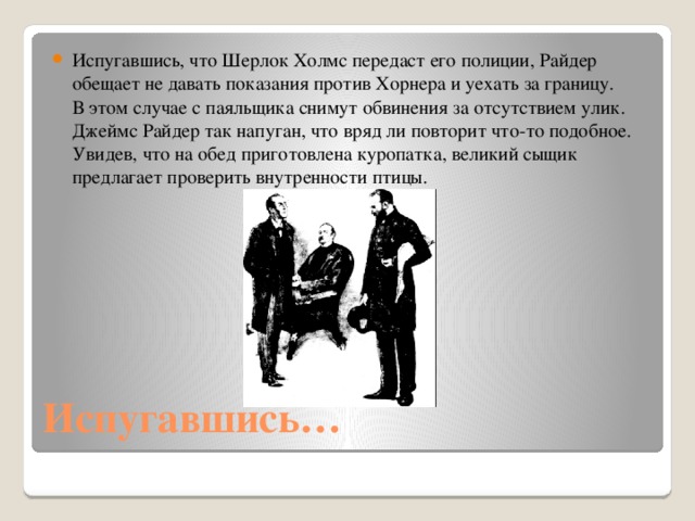 Испугавшись, что Шерлок Холмс передаст его полиции, Райдер обещает не давать показания против Хорнера и уехать за границу. В этом случае с паяльщика снимут обвинения за отсутствием улик. Джеймс Райдер так напуган, что вряд ли повторит что-то подобное. Увидев, что на обед приготовлена куропатка, великий сыщик предлагает проверить внутренности птицы. 