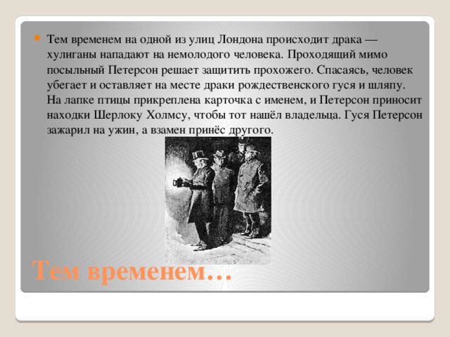 Тем временем на одной из улиц Лондона происходит драка — хулиганы нападают на немолодого человека. Проходящий мимо посыльный Петерсон решает защитить прохожего. Спасаясь, человек убегает и оставляет на месте драки рождественского гуся и шляпу. На лапке птицы прикреплена карточка с именем, и Петерсон приносит находки Шерлоку Холмсу, чтобы тот нашёл владельца. Гуся Петерсон зажарил на ужин, а взамен принёс другого.