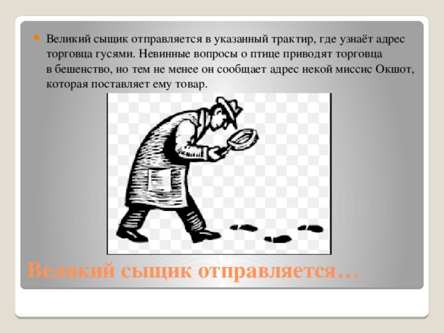 Великий сыщик отправляется в указанный трактир, где узнаёт адрес торговца гусями. Невинные вопросы о птице приводят торговца в бешенство, но тем не менее он сообщает адрес некой миссис Окшот, которая поставляет ему товар.