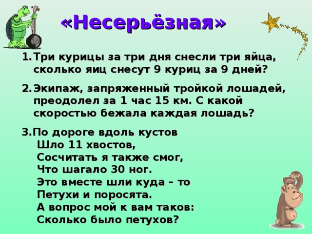 «Несерьёзная» Три курицы за три дня снесли три яйца, сколько яиц снесут 9 куриц за 9 дней?  Экипаж, запряженный тройкой лошадей, преодолел за 1 час 15 км. С какой скоростью бежала каждая лошадь? 3.По дороге вдоль кустов  Шло 11 хвостов,  Сосчитать я также смог,  Что шагало 30 ног.  Это вместе шли куда – то  Петухи и поросята.  А вопрос мой к вам таков:  Сколько было петухов?  