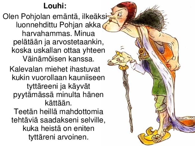 Louhi: Olen Pohjolan emäntä, ilkeäksi luonnehdittu Pohjan akka harvahammas. Minua pelätään ja arvostetaankin, koska uskallan ottaa yhteen Väinämöisen kanssa. Kalevalan miehet ihastuvat kukin vuorollaan kauniiseen tyttäreeni ja käyvät pyytämässä minulta hänen kättään.  Teetän heillä mahdottomia tehtäviä saadakseni selville, kuka heistä on eniten tyttäreni arvoinen.