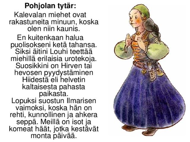 Pohjolan tytär: Kalevalan miehet ovat rakastuneita minuun, koska olen niin kaunis. En kuitenkaan halua puolisokseni ketä tahansa. Siksi äitini Louhi teettää miehillä erilaisia urotekoja.  Suosikkini on Hirven tai hevosen pyydystäminen Hiidestä eli helvetin kaltaisesta pahasta paikasta.  Lopuksi suostun Ilmarisen vaimoksi, koska hän on rehti, kunnollinen ja ahkera seppä. Meillä on isot ja komeat häät, jotka kestävät monta päivää.