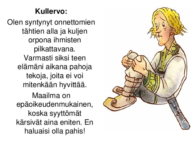 Kullervo: Olen syntynyt onnettomien tähtien alla ja kuljen orpona ihmisten pilkattavana.  Varmasti siksi teen elämäni aikana pahoja tekoja, joita ei voi mitenkään hyvittää. Maailma on epäoikeudenmukainen, koska syyttömät kärsivät aina eniten. En haluaisi olla pahis!