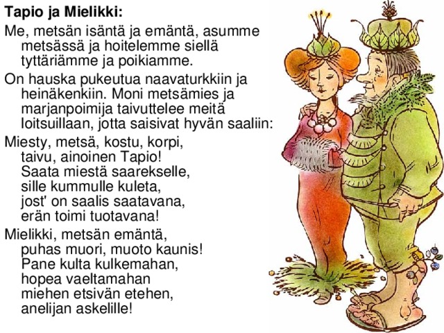 Tapio ja Mielikki: Me, metsän isäntä ja emäntä, asumme metsässä ja hoitelemme siellä tyttäriämme ja poikiamme. On hauska pukeutua naavaturkkiin ja heinäkenkiin. Moni metsämies ja marjanpoimija taivuttelee meitä loitsuillaan, jotta saisivat hyvän saaliin: Miesty, metsä, kostu, korpi,   taivu, ainoinen Tapio!  Saata miestä saarekselle,   sille kummulle kuleta,  jost' on saalis saatavana,   erän toimi tuotavana! Mielikki, metsän emäntä,   puhas muori, muoto kaunis!  Pane kulta kulkemahan,   hopea vaeltamahan  miehen etsivän etehen,   anelijan askelille!