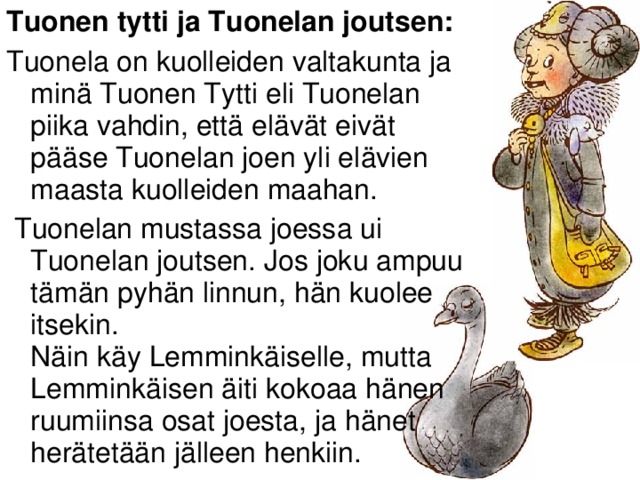 Tuonen tytti ja Tuonelan joutsen: Tuonela on kuolleiden valtakunta ja minä Tuonen Tytti eli Tuonelan piika vahdin, että elävät eivät pääse Tuonelan joen yli elävien maasta kuolleiden maahan.  Tuonelan mustassa joessa ui Tuonelan joutsen. Jos joku ampuu tämän pyhän linnun, hän kuolee itsekin.  Näin käy Lemminkäiselle, mutta Lemminkäisen äiti kokoaa hänen ruumiinsa osat joesta, ja hänet herätetään jälleen henkiin.