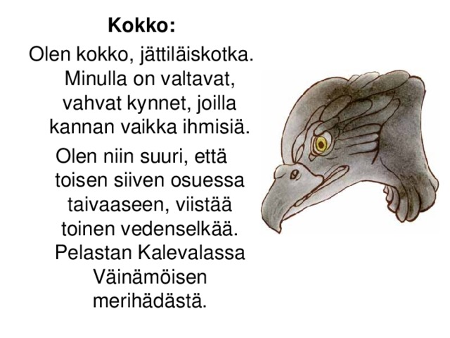 Kokko: Olen kokko, jättiläiskotka. Minulla on valtavat, vahvat kynnet, joilla kannan vaikka ihmisiä. Olen niin suuri, että toisen siiven osuessa taivaaseen, viistää toinen vedenselkää. Pelastan Kalevalassa Väinämöisen merihädästä.