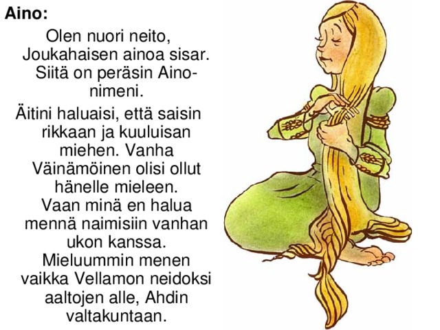 Aino: Olen nuori neito, Joukahaisen ainoa sisar. Siitä on peräsin Aino-nimeni. Äitini haluaisi, että saisin rikkaan ja kuuluisan miehen. Vanha Väinämöinen olisi ollut hänelle mieleen.  Vaan minä en halua mennä naimisiin vanhan ukon kanssa. Mieluummin menen vaikka Vellamon neidoksi aaltojen alle, Ahdin valtakuntaan.