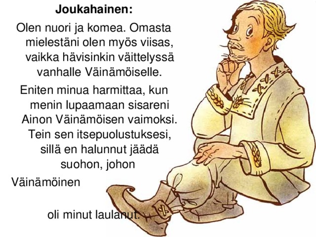 Joukahainen: Olen nuori ja komea. Omasta mielestäni olen myös viisas, vaikka hävisinkin väittelyssä vanhalle Väinämöiselle. Eniten minua harmittaa, kun menin lupaamaan sisareni Ainon Väinämöisen vaimoksi.  Tein sen itsepuolustuksesi, sillä en halunnut jäädä suohon, johon Väinämöinen oli minut laulanut.