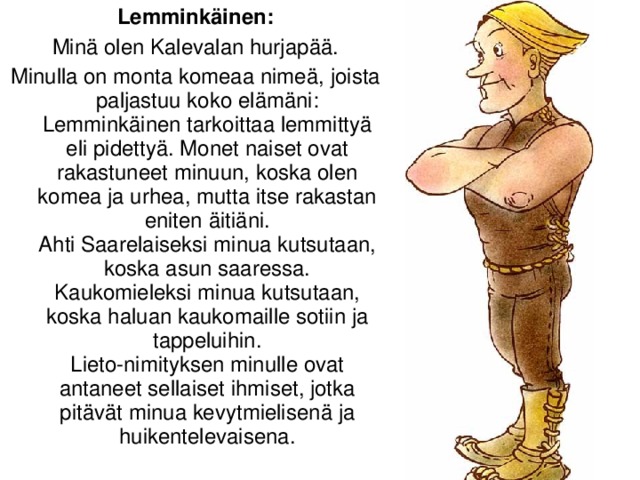 Lemminkäinen: Minä olen Kalevalan hurjapää. Minulla on monta komeaa nimeä, joista paljastuu koko elämäni:  Lemminkäinen tarkoittaa lemmittyä eli pidettyä. Monet naiset ovat rakastuneet minuun, koska olen komea ja urhea, mutta itse rakastan eniten äitiäni.  Ahti Saarelaiseksi minua kutsutaan, koska asun saaressa.  Kaukomieleksi minua kutsutaan, koska haluan kaukomaille sotiin ja tappeluihin.  Lieto-nimityksen minulle ovat antaneet sellaiset ihmiset, jotka pitävät minua kevytmielisenä ja huikentelevaisena.