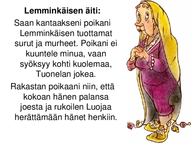 Lemminkäisen äiti: Saan kantaakseni poikani Lemminkäisen tuottamat surut ja murheet. Poikani ei kuuntele minua, vaan syöksyy kohti kuolemaa, Tuonelan jokea. Rakastan poikaani niin, että kokoan hänen palansa joesta ja rukoilen Luojaa herättämään hänet henkiin.