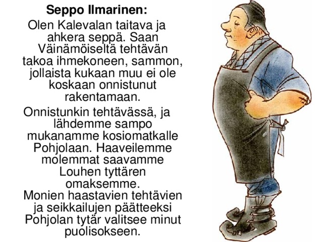 Seppo Ilmarinen: Olen Kalevalan taitava ja ahkera seppä. Saan Väinämöiseltä tehtävän takoa ihmekoneen, sammon, jollaista kukaan muu ei ole koskaan onnistunut rakentamaan. Onnistunkin tehtävässä, ja lähdemme sampo mukanamme kosiomatkalle Pohjolaan. Haaveilemme molemmat saavamme Louhen tyttären omaksemme.  Monien haastavien tehtävien ja seikkailujen päätteeksi Pohjolan tytär valitsee minut puolisokseen.