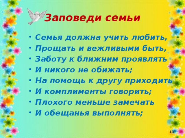 Заповеди семьи Семья должна учить любить, Прощать и вежливыми быть, Заботу к ближним проявлять И никого не обижать; На помощь к другу приходить И комплименты говорить; Плохого меньше замечать И обещанья выполнять;