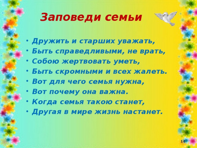 Заповеди семьи Дружить и старших уважать, Быть справедливыми, не врать, Собою жертвовать уметь, Быть скромными и всех жалеть. Вот для чего семья нужна, Вот почему она важна. Когда семья такою станет, Другая в мире жизнь настанет.