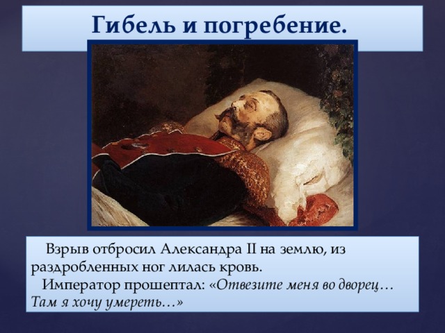 Гибель и погребение.    Взрыв отбросил Александра II на землю, из раздробленных ног лилась кровь.  Император прошептал: « Отвезите меня во дворец… Там я хочу умереть…»
