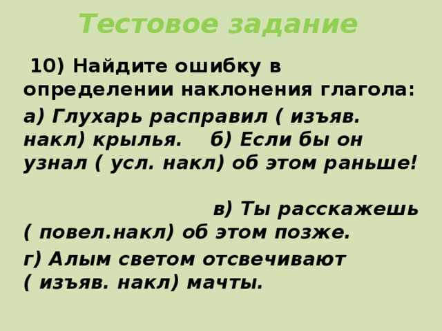 Тестовое задание  10) Найдите ошибку в определении наклонения глагола: а) Глухарь расправил ( изъяв. накл) крылья. б) Если бы он узнал ( усл. накл) об этом раньше! в) Ты расскажешь ( повел.накл) об этом позже. г) Алым светом отсвечивают ( изъяв. накл) мачты.