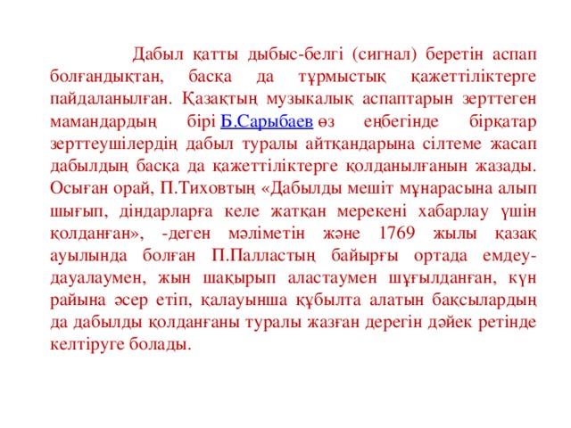 Дабыл қатты дыбыс-белгі (сигнал) беретін аспап болғандықтан, басқа да тұрмыстық қажеттіліктерге пайдаланылған. Қазақтың музыкалық аспаптарын зерттеген мамандардың бірі  Б.Сарыбаев  өз еңбегінде бірқатар зерттеушілердің дабыл туралы айтқандарына сілтеме жасап дабылдың басқа да қажеттіліктерге қолданылғанын жазады. Осыған орай, П.Тиховтың «Дабылды мешіт мұнарасына алып шығып, діндарларға келе жатқан мерекені хабарлау үшін қолданған», -деген мәліметін және 1769 жылы қазақ ауылында болған П.Палластың байырғы ортада емдеу-дауалаумен, жын шақырып аластаумен шұғылданған, күн райына әсер етіп, қалауынша құбылта алатын бақсылардың да дабылды қолданғаны туралы жазған дерегін дәйек ретінде келтіруге болады.