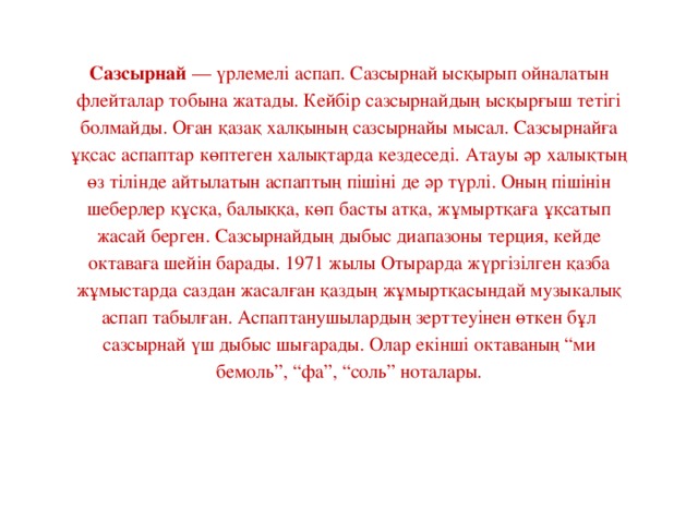 Сазсырнай  — үрлемелі аспап. Сазсырнай ысқырып ойналатын флейталар тобына жатады. Кейбір сазсырнайдың ысқырғыш тетігі болмайды. Оған қазақ халқының сазсырнайы мысал. Сазсырнайға ұқсас аспаптар көптеген халықтарда кездеседі. Атауы әр халықтың өз тілінде айтылатын аспаптың пішіні де әр түрлі. Оның пішінін шеберлер құсқа, балыққа, көп басты атқа, жұмыртқаға ұқсатып жасай берген. Сазсырнайдың дыбыс диапазоны терция, кейде октаваға шейін барады. 1971 жылы Отырарда жүргізілген қазба жұмыстарда саздан жасалған қаздың жұмыртқасындай музыкалық аспап табылған. Аспаптанушылардың зерттеуінен өткен бұл сазсырнай үш дыбыс шығарады. Олар екінші октаваның “ми бемоль”, “фа”, “соль” ноталары.