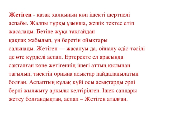 Жетіген  - қазақ халқының көп ішекті шертпелі аспабы. Жалпы тұрқы ұзынша, жәшік тектес етіп жасалады. Бетіне жұқа тақтайдан қақпақ жабылып, үн беретін ойықтары салынады. Жетіген — жасалуы да, ойналу әдіс-тәсілі де өте күрделі аспап. Ертеректе ел арасында сақталған көне жетігеннің ішегі аттың қылынан тағылып, тиектің орнына асықтар пайдаланылатын болған. Аспаптың құлақ күйі осы асықтарды әрлі берлі жылжыту арқылы келтірілген. Ішек сандары жетеу болғандықтан, аспап – Жетіген аталған.