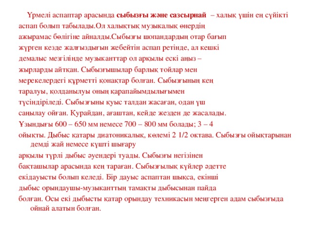 Үрмелі аспаптар арасында  сыбызғы және сазсырнай – халық үшін ең сүйікті аспап болып табылады.Ол халықтық музыкалық өнердің ажырамас бөлігіне айналды.Сыбызғы шопандардың отар бағып жүрген кезде жалғыздығын жебейтін аспап ретінде, ал кешкі демалыс мезгілінде музыканттар ол арқылы ескі аңыз – жырларды айтқан. Сыбызғышылар барлық тойлар мен мерекелердегі құрметті қонақтар болған. Сыбызғының кең таралуы, қолданылуы оның қарапайымдылығымен түсіндіріледі. Сыбызғыны қуыс талдан жасаған, одан үш саңылау ойған. Қурайдан, ағаштан, кейде жезден де жасалады. Ұзындығы 600 – 650 мм немесе 700 – 800 мм болады; 3 – 4 ойықты. Дыбыс қатары диатоникалық, көлемі 2 1/2 октава. Сыбызғы ойықтарынан демді жай немесе күшті шығару арқылы түрлі дыбыс әуендері туады. Сыбызғы негізінен бақташылар арасында кең тараған. Сыбызғылық күйлер әдетте екідауысты болып келеді. Бір дауыс аспаптан шықса, екінші дыбыс орындаушы-музыканттың тамақты дыбысынан пайда болған. Осы екі дыбысты қатар орындау техникасын меңгерген адам сыбызғыда ойнай алатын болған.