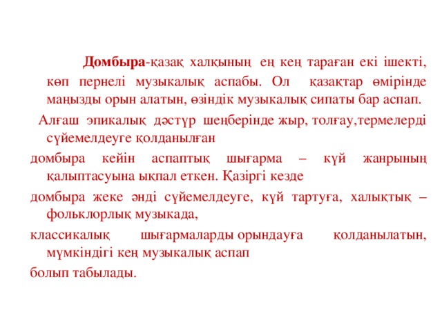 Домбыра -қазақ халқының  ең кең тараған екі ішекті, көп пернелі музыкалық аспабы. Ол қазақтар өмірінде маңызды орын алатын, өзіндік музыкалық сипаты бар аспап.  Алғаш эпикалық дәстүр шеңберінде жыр, толғау,термелерді сүйемелдеуге қолданылған домбыра кейін аспаптық шығарма – күй жанрының қалыптасуына ықпал еткен. Қазіргі кезде домбыра жеке әнді сүйемелдеуге, күй тартуға, халықтық – фольклорлық музыкада, классикалық шығармаларды орындауға қолданылатын, мүмкіндігі кең музыкалық аспап болып табылады.