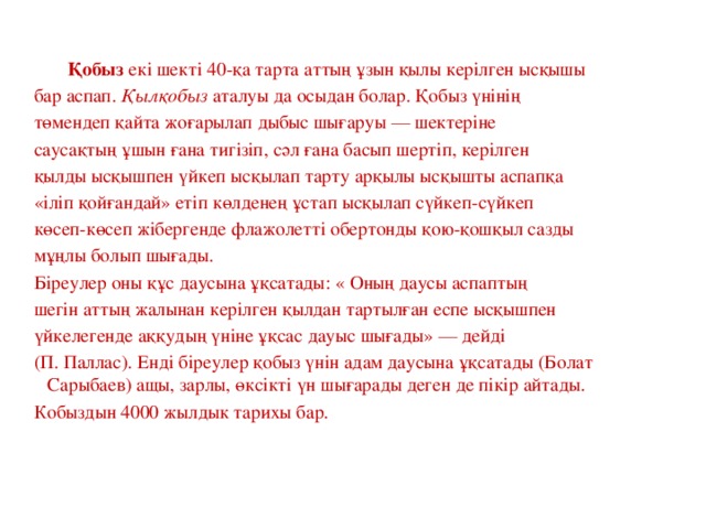 Қобыз екі шекті 40-қа тарта аттың ұзын қылы керілген ысқышы бар аспап.  Қылқобыз  аталуы да осыдан болар. Қобыз үнінің төмендеп қайта жоғарылап дыбыс шығаруы — шектеріне саусақтың ұшын ғана тигізіп, сәл ғана басып шертіп, керілген қылды ысқышпен үйкеп ысқылап тарту арқылы ысқышты аспапқа «іліп қойғандай» етіп көлденең ұстап ысқылап сүйкеп-сүйкеп көсеп-көсеп жібергенде флажолетті обертонды қою-қошқыл сазды мұңлы болып шығады. Біреулер оны құс даусына ұқсатады: « Оның даусы аспаптың шегін аттың жалынан керілген қылдан тартылған еспе ысқышпен үйкелегенде аққудың үніне ұқсас дауыс шығады» — дейді (П. Паллас). Енді біреулер қобыз үнін адам даусына ұқсатады (Болат Сарыбаев) ащы, зарлы, өксікті үн шығарады деген де пікір айтады. Кобыздын 4000 жылдык тарихы бар.