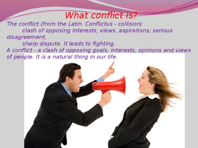 What conflict is? The conflict (from the Latin. Conflictus - collision)          clash of opposing interests, views, aspirations; serious disagreement,  sharp dispute. It leads to fighting. A conflict - a clash of opposing goals, interests, opinions and views of people. It is a natural thing in our life.