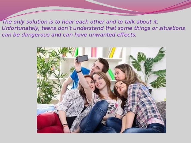 The only solution is to hear each other and to talk about it. Unfortunately, teens don’t understand that some things or situations can be dangerous and can have unwanted effects.