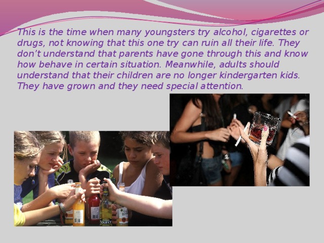 This is the time when many youngsters try alcohol, cigarettes or drugs, not knowing that this one try can ruin all their life. They don’t understand that parents have gone through this and know how behave in certain situation. Meanwhile, adults should understand that their children are no longer kindergarten kids. They have grown and they need special attention.
