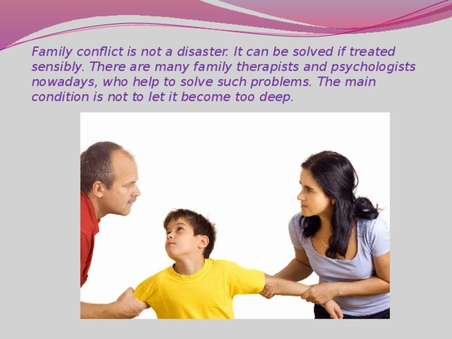 Family conflict is not a disaster. It can be solved if treated sensibly. There are many family therapists and psychologists nowadays, who help to solve such problems. The main condition is not to let it become too deep.