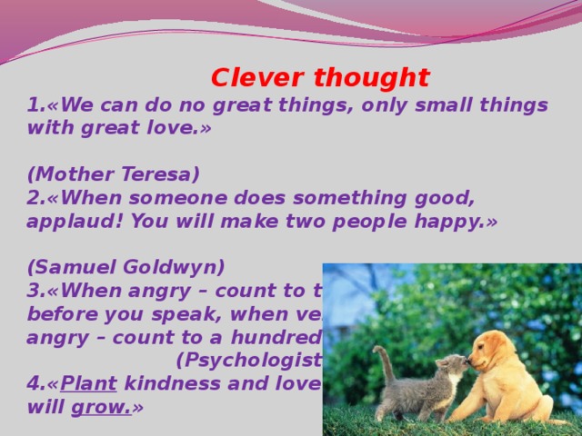 Clever thought 1.«We can do no great things, only small things with great love.»  (Mother Teresa) 2.«When someone does something good, applaud! You will make two people happy.»  (Samuel Goldwyn) 3.«When angry – count to ten before you speak, when very angry – count to a hundred.»  (Psychologists) 4.« Plant kindness and love will grow. »