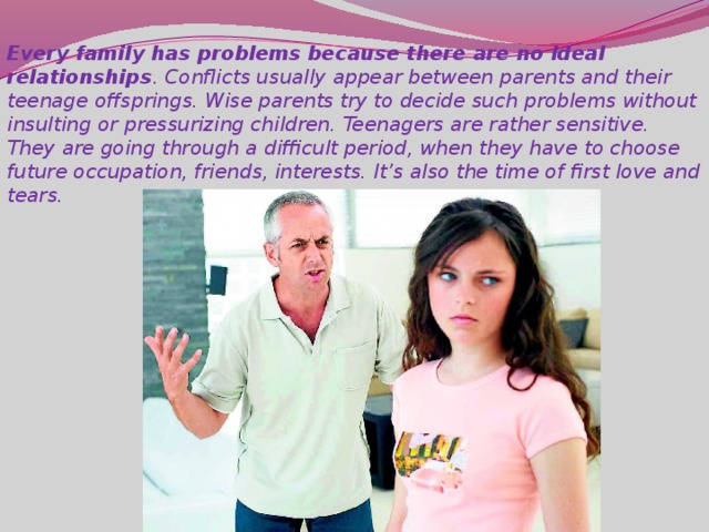 Every family has problems because there are no ideal relationships . Conflicts usually appear between parents and their teenage offsprings. Wise parents try to decide such problems without insulting or pressurizing children. Teenagers are rather sensitive. They are going through a difficult period, when they have to choose future occupation, friends, interests. It’s also the time of first love and tears.