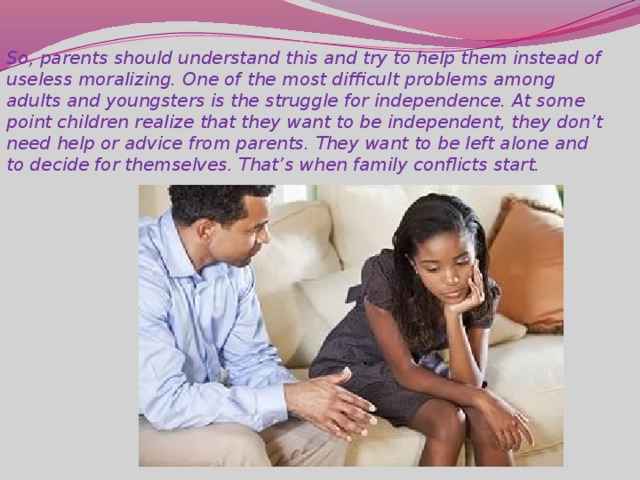 So, parents should understand this and try to help them instead of useless moralizing. One of the most difficult problems among adults and youngsters is the struggle for independence. At some point children realize that they want to be independent, they don’t need help or advice from parents. They want to be left alone and to decide for themselves. That’s when family conflicts start.