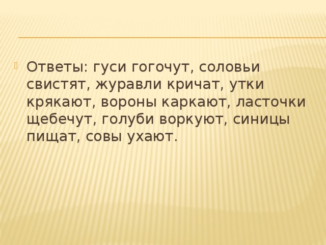 Ответы: гуси гогочут, соловьи свистят, журавли кричат, утки крякают, вороны каркают, ласточки щебечут, голуби воркуют, синицы пищат, совы ухают.