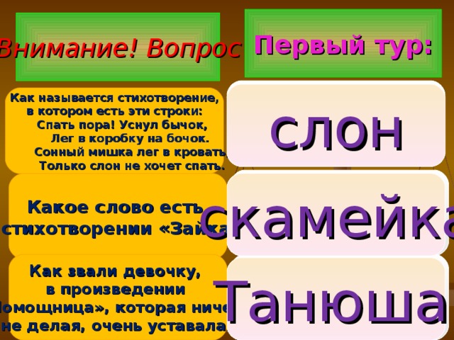 Первый тур: Внимание ! Вопрос 1.  бычок 2. слон 3. мишка  слон Как называется стихотворение,  в котором есть эти строки:  Спать пора! Уснул бычок,  Лег в коробку на бочок.  Сонный мишка лег в кровать,  Только слон не хочет спать. 1. друг 2. снег 3. скамейка Какое слово есть в стихотворении «Зайка»? скамейка 1. Танюша 2. Лидочка 3. Настенька Как звали девочку, в произведении «Помощница», которая ничего не делая, очень уставала?  Танюша