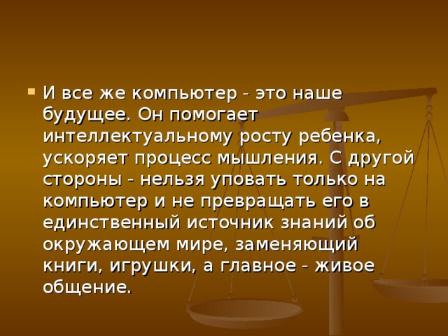 И все же компьютер - это наше будущее. Он помогает интеллектуальному росту ребенка, ускоряет процесс мышления. С другой стороны - нельзя уповать только на компьютер и не превращать его в единственный источник знаний об окружающем мире, заменяющий книги, игрушки, а главное - живое общение.