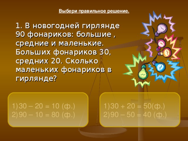 Выбери правильное решение.  1. В новогодней гирлянде 90 фонариков: большие , средние и маленькие. Больших фонариков 30, средних 20. Сколько маленьких фонариков в гирлянде?