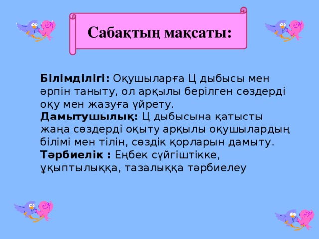 Сабақтың мақсаты: Білімділігі: Оқушыларға Ц дыбысы мен әрпін таныту, ол арқылы берілген сөздерді оқу мен жазуға үйрету. Дамытушылық: Ц дыбысына қатысты жаңа сөздерді оқыту арқылы оқушылардың білімі мен тілін, сөздік қорларын дамыту. Тәрбиелік : Еңбек сүйгіштікке, ұқыптылыққа, тазалыққа тәрбиелеу