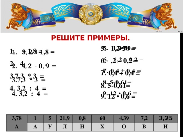 РЕШИТЕ ПРИМЕРЫ. 1,2•50 = ,2 – 0,2 =   7. 0,4 + 0,4 = 8. 5-0,61= 9. 12 • 0,6 =  + 1,8 = 4   7,3 * 3 =  3,2 : 4 =   3,78 А 1 5 А У 21,9 0,8 Л Н 60 4,39 Х 7,2 О 3,25 В И